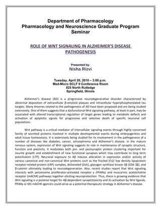 Department of Pharmacology
Pharmacology and Neuroscience Graduate Program
Seminar
ROLE OF WNT SIGNALING IN ALZHEIMER’S DISEASE
PATHOGENESIS
Presented by:

Nisha Rizvi
Tuesday, April 20, 2010 – 3:00 p.m.
Med-Micro SCLF II Conference Room
825 North Rutledge
Springfield, Illinois
Alzheimer’s disease (AD) is a progressive neurodegenerative disorder characterized by
abnormal deposition of extracellular β-amyloid plaques and intracellular hyperphosphorylated tau
tangles. Many theories related to the pathogenesis of AD have been proposed and are being studied
extensively. One of them suggests that a dysfunctional Wnt signaling pathway, at least in part, may be
associated with altered transcriptional regulation of target genes leading to metabolic defects and
activation of apoptotic signals for progressive and selective death of specific neuronal cell
populations.
Wnt pathway is a critical mediator of intercellular signaling events through highly conserved
family of secreted proteins involved in multiple developmental events during embryogenesis and
adult tissue homeostasis. It is extensively being studied for its involvement in the pathogenesis of a
number of diseases like diabetes, cancer, schizophrenia and Alzheimer’s disease. In the mature
nervous system, expression of Wnt signaling suggests its role in maintenance of synaptic structure,
function and plasticity. It modulates both pre- and postsynaptic protein clustering important for
neurite growth and establishment of new functional synapses which may contribute to long term
potentiation (LTP). Neuronal exposure to Aβ induces alteration in expression and/or activity of
various canonical and non-canonical Wnt proteins such as the frizzled (Fz)/ low density lipoprotein
receptor-related protein (LRP) complex, disheveled (Dsh), glycogen synthase kinase-3β (GSK-3β), and
β-catenin ultimately leading to neurodegeneration. Also, recent studies report that Wnt signaling
interacts with peroxisome proliferator-activated receptor γ (PPARγ) and muscarinic acetylcholine
receptor (mAChR) pathways together eliciting neuroprotection. Thus, there is growing evidence that
Wnt signaling is a putative target for Aβ-dependent synaptotoxicity and its activation by Wnt ligands,
PPARγ or M1 mAChR agonists could serve as a potential therapeutic strategy in Alzheimer’s disease.

 