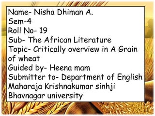 Name- Nisha Dhiman A.
Sem-4
Roll No- 19
Sub- The African Literature
Topic- Critically overview in A Grain
of wheat
Guided by- Heena mam
Submitter to- Department of English
Maharaja Krishnakumar sinhji
Bhavnagar university
 