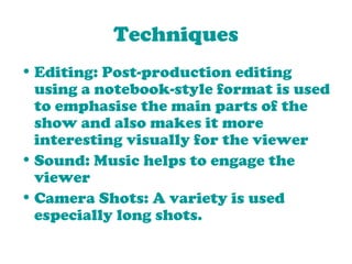 Techniques Editing: Post-production editing using a notebook-style format is used to emphasise the main parts of the show and also makes it more interesting visually for the viewer Sound: Music helps to engage the viewer Camera Shots: A variety is used especially long shots. 