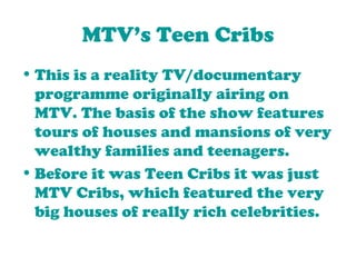 MTV’s Teen Cribs This is a reality TV/documentary programme originally airing on MTV. The basis of the show features tours of houses and mansions of very wealthy families and teenagers.  Before it was Teen Cribs it was just MTV Cribs, which featured the very big houses of really rich celebrities. 