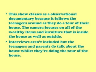 This show classes as a observational documentary because it follows the teenagers around as they do a tour of their house. The camera focuses on all of the wealthy items and furniture that is inside the house as well as outside. Interviews aren’t included but the teenagers and parents do talk about the house whilst they’re doing the tour of the house. 