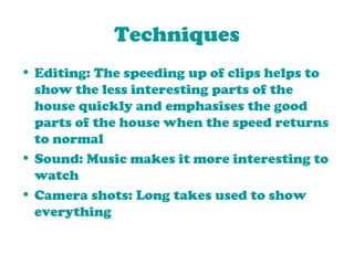 Techniques Editing: The speeding up of clips helps to show the less interesting parts of the house quickly and emphasises the good parts of the house when the speed returns to normal Sound: Music makes it more interesting to watch Camera shots: Long takes used to show everything 