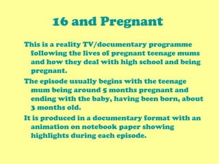 16 and Pregnant   This is a reality TV/documentary programme following the lives of pregnant teenage mums and how they deal with high school and being pregnant.  The episode usually begins with the teenage mum being around 5 months pregnant and ending with the baby, having been born, about 3 months old. It is produced in a documentary format with an animation on notebook paper showing highlights during each episode. 