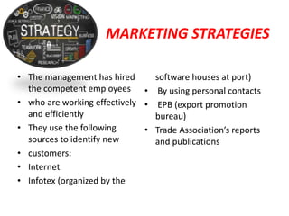 MARKETING STRATEGIES
• The management has hired
the competent employees
• who are working effectively
and efficiently
• They use the following
sources to identify new
• customers:
• Internet
• Infotex (organized by the
software houses at port)
• By using personal contacts
• EPB (export promotion
bureau)
• Trade Association’s reports
and publications
 