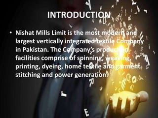 INTRODUCTION
• Nishat Mills Limit is the most modern and
largest vertically integrated textile Company
in Pakistan. The Company’s production
facilities comprise of spinning, weaving,
printing, dyeing, home textile and garment
stitching and power generation.
 
