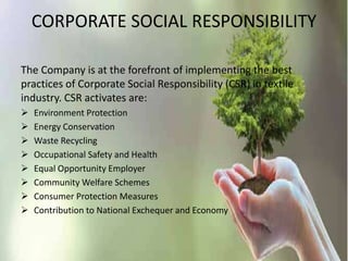 CORPORATE SOCIAL RESPONSIBILITY
The Company is at the forefront of implementing the best
practices of Corporate Social Responsibility (CSR) in textile
industry. CSR activates are:
 Environment Protection
 Energy Conservation
 Waste Recycling
 Occupational Safety and Health
 Equal Opportunity Employer
 Community Welfare Schemes
 Consumer Protection Measures
 Contribution to National Exchequer and Economy
 