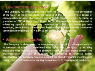 • Environment Protection:
The Company has installed Effluent Treatment Plants (ETPs) for the purification
of the water at those manufacturing facilities of the Company where danger of
contamination of water due to the usage of textile chemicals exists. Recently, up
gradation of ETP at Dyeing and Home Textile Divisions has been achieved by
enhancing capacity of waste water treatment up to 400 cubic meters per hour.
Moreover, ETP in house laboratory has been established in Garments Division for
continuous monitoring of ETP plant to ensure efficient performance.
• Energy Conservation:
The Company is determined to save energy by adopting techniques such as
replacement of existing conventional tube lights with LED lights, by installing
waste and heat recovery plants to generate steam from gas engine exhaust and
implementation of code of conducts for employees to promote energy
conservation. The Company has also installed eco-friendly washing machines and
curing oven which consume less energy as compared to conventional machines.
 