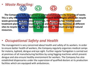 • Waste Recycling:
The Company is fully concerned to protect environment by recycling of waste.
This is why the Company regularly invests in such technologies which can recycle
waste generated by production processes. The Company has installed water
treatment plants, cotton recycling plants and oil recycling machines at different
sites to recycle the water, textile waste and oil for maximum saving of natural
resources.
• Occupational Safety and Health
The management is very concerned about health and safety of its workers. In order
to ensure better health of workers, the Company regularly organizes medical camps
for malaria, typhoid, dengue and eye sight. Further regular fumigation is carried out
at premises of all manufacturing facilities by using fogging machines which prevent
dengue and also ensure healthy environment for workers. The Company has also
established dispensaries under the supervision of qualified doctors at its production
facilities which are equipped with ambulances.
 