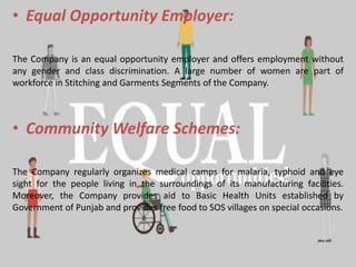 • Equal Opportunity Employer:
The Company is an equal opportunity employer and offers employment without
any gender and class discrimination. A large number of women are part of
workforce in Stitching and Garments Segments of the Company.
• Community Welfare Schemes:
The Company regularly organizes medical camps for malaria, typhoid and eye
sight for the people living in the surroundings of its manufacturing facilities.
Moreover, the Company provides aid to Basic Health Units established by
Government of Punjab and provides free food to SOS villages on special occasions.
 