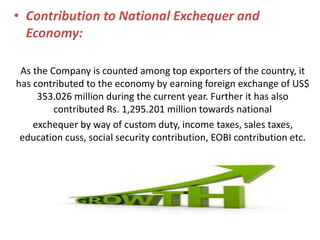 • Contribution to National Exchequer and
Economy:
As the Company is counted among top exporters of the country, it
has contributed to the economy by earning foreign exchange of US$
353.026 million during the current year. Further it has also
contributed Rs. 1,295.201 million towards national
exchequer by way of custom duty, income taxes, sales taxes,
education cuss, social security contribution, EOBI contribution etc.
 