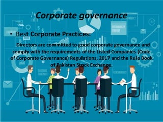 Corporate governance
• Best Corporate Practices:
Directors are committed to good corporate governance and
comply with the requirements of the Listed Companies (Code
of Corporate Governance) Regulations, 2017 and the Rule Book
of Pakistan Stock Exchange.
 