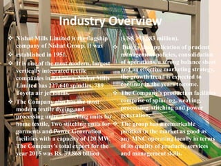 Industry Overview
 Nishat Mills Limited is the flagship
company of Nishat Group. It was
 established in 1951.
 It is one of the most modern, largest
vertically integrated textile
companies in Pakistan. Nishat Mills
Limited has 227,640 spindles, 789
Toyota air jet looms.
 The Company also has the most
modern textile dyeing and
processing units, 2 stitching units for
home textile, Two stitching units for
garments and Power Generation
facilities with a capacity of 120 MW.
The Company’s total export for the
year 2015 was Rs. 39.868 billion
(US$ 393.683 million).
 Due to the application of prudent
management policies, consolidation
of operations, a strong balance sheet
and an effective marketing strategy,
the growth trend is expected to
continue in the years to come.
 The Company's production facilities
comprise of spinning, weaving,
processing, stitching and power
generation.
 The group has a remarkable
position in the market as good as
any MNC operating locally in terms
of its quality of products, services
and management skills.
 