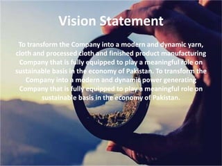 Vision Statement
To transform the Company into a modern and dynamic yarn,
cloth and processed cloth and finished product manufacturing
Company that is fully equipped to play a meaningful role on
sustainable basis in the economy of Pakistan. To transform the
Company into a modern and dynamic power generating
Company that is fully equipped to play a meaningful role on
sustainable basis in the economy of Pakistan.
 