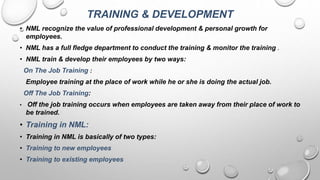TRAINING & DEVELOPMENT
• NML recognize the value of professional development & personal growth for
employees.
• NML has a full fledge department to conduct the training & monitor the training .
• NML train & develop their employees by two ways:
On The Job Training :
Employee training at the place of work while he or she is doing the actual job.
Off The Job Training:
• Off the job training occurs when employees are taken away from their place of work to
be trained.
• Training in NML:
• Training in NML is basically of two types:
• Training to new employees
• Training to existing employees
 
