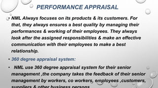 PERFORMANCE APPRAISAL
• NML Always focuses on its products & its customers. For
that, they always ensures a best quality by managing their
performances & working of their employees. They always
look after the assigned responsibilities & make an effective
communication with their employees to make a best
relationship.
• 360 degree appraisal system:
• NML use 360 degree appraisal system for their senior
management ,the company takes the feedback of their senior
management by workers, co workers, employees ,customers,
 