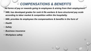 COMPENSATIONS & BENEFITS
“All forms of pay or rewards going to employees & arising from their employment.”
• NML has developed grades for rank & file workers & have structured pay scale
according to labor market & competition within the hospitality.
• NML provides its employees the compensations & benefits in the form of
• Health
• Safety
• Business insurance
• Workplace safety
 