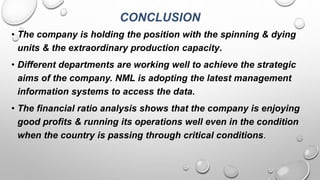 CONCLUSION
• The company is holding the position with the spinning & dying
units & the extraordinary production capacity.
• Different departments are working well to achieve the strategic
aims of the company. NML is adopting the latest management
information systems to access the data.
• The financial ratio analysis shows that the company is enjoying
good profits & running its operations well even in the condition
when the country is passing through critical conditions.
 
