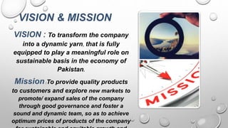 VISION & MISSION
VISION : To transform the company
into a dynamic yarn, that is fully
equipped to play a meaningful role on
sustainable basis in the economy of
Pakistan.
Mission:To provide quality products
to customers and explore new markets to
promote/ expand sales of the company
through good governance and foster a
sound and dynamic team, so as to achieve
optimum prices of products of the company
 