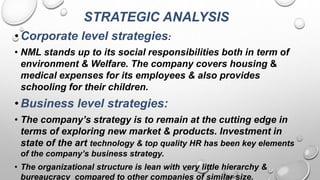 STRATEGIC ANALYSIS
•Corporate level strategies:
• NML stands up to its social responsibilities both in term of
environment & Welfare. The company covers housing &
medical expenses for its employees & also provides
schooling for their children.
•Business level strategies:
• The company’s strategy is to remain at the cutting edge in
terms of exploring new market & products. Investment in
state of the art technology & top quality HR has been key elements
of the company’s business strategy.
• The organizational structure is lean with very little hierarchy &
bureaucracy compared to other companies of similar size.
 