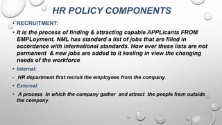 HR POLICY COMPONENTS
• RECRUITMENT:
• It is the process of finding & attracting capable APPLicants FROM
EMPLoyment. NML has standard a list of jobs that are filled in
accordance with international standards. How ever these lists are not
permanent & new jobs are added to it keeling in view the changing
needs of the workforce.
• Internal:
• HR department first recruit the employees from the company.
• External:
• A process In which the company gather and attract the people from outside
the company.
 