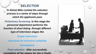 SELECTION
In Nishat Mills Limited the selection
process is a series of steps through
which the applicants pass
Preliminary Screening: In this stage the
personnel department performs the
function of short listing through different
type of interviews stages like
Proper interviews
Interviews for technical suitability
Investigation
Final selection: After successfully
completing all the stages he/ she is finally
 