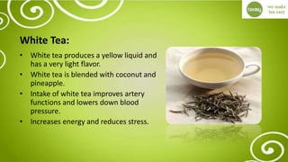 White Tea:
• White tea produces a yellow liquid and
has a very light flavor.
• White tea is blended with coconut and
pineapple.
• Intake of white tea improves artery
functions and lowers down blood
pressure.
• Increases energy and reduces stress.
 