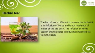 Herbal Tea:
The herbal tea is different to normal tea in that it
is an infusion of herbs and is not made out of
leaves of the tea bush. The infusion of herbs
used in this tea helps in reducing unwanted fat
from the body.
 
