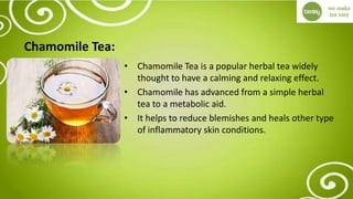 Chamomile Tea:
• Chamomile Tea is a popular herbal tea widely
thought to have a calming and relaxing effect.
• Chamomile has advanced from a simple herbal
tea to a metabolic aid.
• It helps to reduce blemishes and heals other type
of inflammatory skin conditions.
 