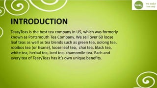 INTRODUCTION
TeasyTeas is the best tea company in US, which was formerly
known as Portsmouth Tea Company. We sell over 60 loose
leaf teas as well as tea blends such as green tea, oolong tea,
rooibos tea (or tisane), loose leaf tea, chai tea, black tea,
white tea, herbal tea, iced tea, chamomile tea. Each and
every tea of TeasyTeas has it’s own unique benefits.
 