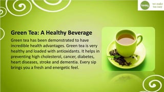 Green Tea: A Healthy Beverage
Green tea has been demonstrated to have
incredible health advantages. Green tea is very
healthy and loaded with antioxidants. It helps in
preventing high cholesterol, cancer, diabetes,
heart diseases, stroke and dementia. Every sip
brings you a fresh and energetic feel.
 