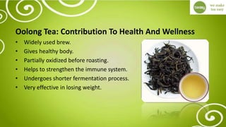 Oolong Tea: Contribution To Health And Wellness
• Widely used brew.
• Gives healthy body.
• Partially oxidized before roasting.
• Helps to strengthen the immune system.
• Undergoes shorter fermentation process.
• Very effective in losing weight.
 