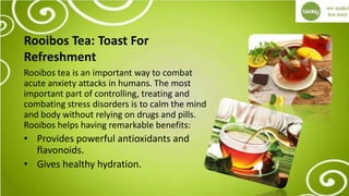 Rooibos Tea: Toast For
Refreshment
Rooibos tea is an important way to combat
acute anxiety attacks in humans. The most
important part of controlling, treating and
combating stress disorders is to calm the mind
and body without relying on drugs and pills.
Rooibos helps having remarkable benefits:
• Provides powerful antioxidants and
flavonoids.
• Gives healthy hydration.
 