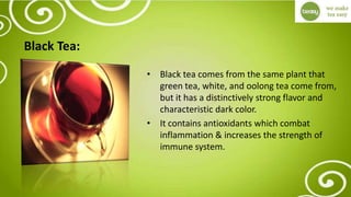 Black Tea:
• Black tea comes from the same plant that
green tea, white, and oolong tea come from,
but it has a distinctively strong flavor and
characteristic dark color.
• It contains antioxidants which combat
inflammation & increases the strength of
immune system.
 