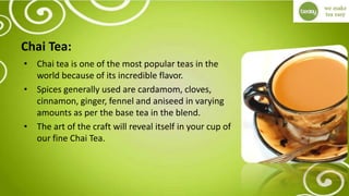 Chai Tea:
• Chai tea is one of the most popular teas in the
world because of its incredible flavor.
• Spices generally used are cardamom, cloves,
cinnamon, ginger, fennel and aniseed in varying
amounts as per the base tea in the blend.
• The art of the craft will reveal itself in your cup of
our fine Chai Tea.
 