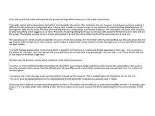 From the second the trailer starts we see the production logo which conforms to the trailer conventions.
The trailer begins with an exposition shot which introduces the characters. This motivates the plot however the dialogue is unclear making it
difficult for the audience to understand what is being said. In order to make it easier for our audience to understand we added captions for
teenagers to help tell the story. The slow pave editing and cross cutting helps build up the suspense. The characters talk about how they plan
to steal everything which suggests it’s a heist. We used a flickering editing technique to introduce the powerful female character who will join
the group. This is quite unusual to see a female protagonist in a heist therefore subverting from the conventions of a heist film.
We used characters which would be expected to see in a heist, for example, the ‘hard man’ with muscles working out. We used props like the
pig mask to hide the identity of the characters which makes it quite sinister which conforms to the heist genre as in many heist films identities
are kept hidden.
The CCTV footage shows police involvement which is typical in the heist genre emphasizing binary opposites, in this case – the criminals vs.
the police. As the trailer continues we see the group get together and plan how they are going to carry out the crime. This is almost like one
of the stages in the three stage heist.
We then see the directors names which conforms to the trailer conventions.
The mise-en-scene conforms to the conventions of a heist film as we show a badge and phone when we see the police officer. We used an
over the shoulder shot to show from the officers point of view. The use of maps further emphasizes and makes it clear that this trailer is of
the heist genre.
The pace of the trailer changes as we use slow motion to build up the suspense. This is evident when the characters are ‘on the run’.
The use of guns as a prop conforms to the conventions of a heist as this the most obvious weapon used in heists.
Some may find it difficult to understand what genre our film is. The trailer makes it difficult to understand whether the film is a comedy caper
heist or if it is a street urban heist. Setting a heist film in an urban area is quite unusual therefore subverting from the convections of a heist
film.
 
