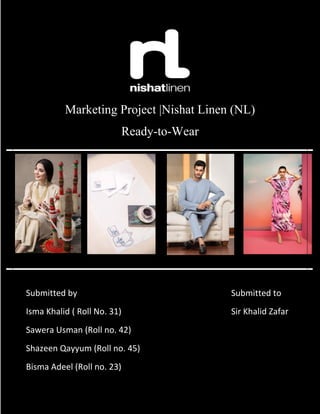 Marketing Project |Nishat Linen (NL)
Ready-to-Wear
Submitted by
Isma Khalid ( Roll No. 31)
Sawera Usman (Roll no. 42)
Shazeen Qayyum (Roll no. 45)
Bisma Adeel (Roll no. 23)
Submitted to
Sir Khalid Zafar
 