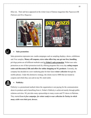 10
Khan etc. Their ads have appeared on the winter issue of famous magazines like Paparazzi,OK
Pakistan and Diva Magazine .
.
• Sales promotion:
Sales promotion represents non- media campaigns such as sampling displays, shows, exhibitions
and. Free samples, Money off coupons, extra value offers buy one get one free, bundling,
privilege points are all different methods used in Nishat’s sales promotion. Nishat uses sales
promotion as one of their promotion tools by offering programs like every day eating coupon
codes and discounts,USBs and offers for online shopping on NL products. Currently, the
company has decided on a new marketing plan for their latest winter collection through the
mobile phones. Under this distinctive strategy, the clients receive SMS that are treated as
coupons and which they can cash at any NL retail outlet.
• Publicity:
Publicity is a promotional method where the organization is not paying for the communication
about its products and is benefiting from it. Nishat’s Publicity is achieved mainly through public
relations activities. NL provides many sponsorships to many events and TV shows in Pakistan.
They started Love is free campaign for winter ready to wear collection In Turkey in which
many celebs wore their pret. dresses.
 