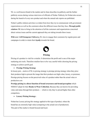 11
NL is a well-known brand in the market and its fame describes its publicity and the further
publicity occurs during various interviews of officials of Nishat. Publicity for Nishat also occurs
during the launch of every new product and when the annual sale reports are published.
Nishat’s public relation activities is evident from how they try to communicate with government
organizations as well as the customers about the different issues that they face. Through public
relations NL tries to bring to the attention of all the customers and organizations concerned
about various issues and the current approach they are taking towards these issues.
With over 1.6M Instagram Followers, NL tries to engage their customers by regular posts and
campaigns in order to retain their loyalty towards the brand.
Pricing
Pricing of a product is vital for a retailer. It determines the profit and is one of the major
marketing mix tools. Therefore retailers have to be very careful while choosing the pricing
strategy to achieve profit goal.
• Prestige Pricing Strategy
In luxury pret. , motive of NL in pricing strategy is prestige pricing strategy when they price
their products high to present the image that their products are high-value, luxury, or premium.
Prestige pricing focuses on the perceived value of a product rather than the actual value or
production cost.
Prestige pricing is a direct function of brand awareness and brand perception which
NISHAT adopt for their Ready to Wear Collection. Because they are known for providing
value and status through their products — which is why they’re priced higher than other
competitors.
• Luxury Pricing Strategy:
Nishat has Luxury pricing this strategy applied to this type of product, where the
brand has an extremely high value (comparing to the actual cost of production).
This part of the market is brand-focused and loyal.
 