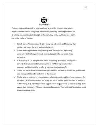 12
Placement
Product placement is a modern merchandising strategy for brands to reach their
target audiences without using overt traditional advertising. Product placement and
its effectiveness continues to triumph in the marketing world and this is especially
true in the realm of fashion.
• In talk shows Nishat product display along top celebrities and featuring their
product and target the large audience indirectly.
• Nishat product placement also comes up with Award shows where they
come up with big-budget to reach more audience traffic and create brand
awareness
• It’s about the NTM transportation, order processing, warehouse and logistics
as well. At a national and international level NTM trying to reduce the
expenses and this would be helpful to increase the margin profit.
• Nishat has a whole core team to come up with ideas and hire stylists for the product look
and manage all the video and shots of the product.
• Nishat aims to position its product as an exclusive top and middle-income customers. In
their Pret. , Collections designs are trendy exclusive and for a specific class of audience.
Additionally, they provide customer support services specifically to women to help them
design their clothing by Nishat's experienced designers. That is their differentiating point
from their competitors.
 