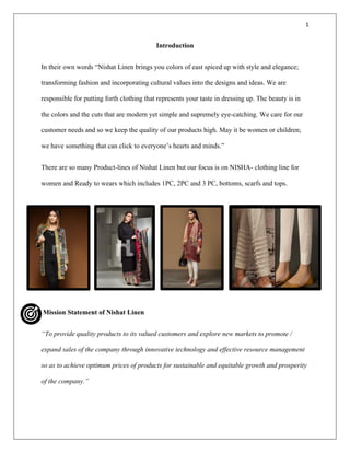 1
Introduction
In their own words “Nishat Linen brings you colors of east spiced up with style and elegance;
transforming fashion and incorporating cultural values into the designs and ideas. We are
responsible for putting forth clothing that represents your taste in dressing up. The beauty is in
the colors and the cuts that are modern yet simple and supremely eye-catching. We care for our
customer needs and so we keep the quality of our products high. May it be women or children;
we have something that can click to everyone’s hearts and minds.”
There are so many Product-lines of Nishat Linen but our focus is on NISHA- clothing line for
women and Ready to wears which includes 1PC, 2PC and 3 PC, bottoms, scarfs and tops.
Mission Statement of Nishat Linen
“To provide quality products to its valued customers and explore new markets to promote /
expand sales of the company through innovative technology and effective resource management
so as to achieve optimum prices of products for sustainable and equitable growth and prosperity
of the company.”
 