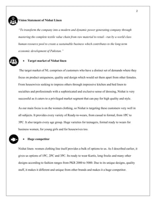2
Vision Statement of Nishat Linen
“To transform the company into a modern and dynamic power generating company through
mastering the complete textile value chain from raw material to retail - run by a world class
human resource pool to create a sustainable business which contributes to the long-term
economic development of Pakistan.”
• Target market of Nishat linen
The target market of NL comprises of customers who have a distinct set of demands where they
focus on product uniqueness, quality and design which would set them apart from other females.
From housewives seeking to impress others through impressive kitchen and bed linen to
socialites and professionals with a sophisticated and exclusive sense of dressing, Nishat is very
successful as it caters to a privileged market segment that can pay for high quality and style.
As our main focus is on the women clothing, so Nishat is targeting these customers very well in
all subjects. It provides every variety of Ready-to-wears, from casual to formal, from 1PC to
3PC. It also targets every age group. Huge varieties for teenagers, formal ready to wears for
business women, for young girls and for housewives too.
• Huge competitor
Nishat linen- women clothing line itself provides a bulk of options to us. As I described earlier, it
gives us options of 1PC, 2PC and 3PC. Its ready to wear Kurtis, long frocks and many other
designs according to fashion ranges from PKR 2000 to 5000. Due to its unique designs, quality
stuff, it makes it different and unique from other brands and makes it a huge competitor.
 