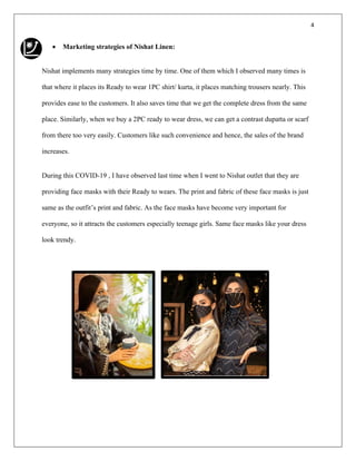 4
• Marketing strategies of Nishat Linen:
Nishat implements many strategies time by time. One of them which I observed many times is
that where it places its Ready to wear 1PC shirt/ kurta, it places matching trousers nearly. This
provides ease to the customers. It also saves time that we get the complete dress from the same
place. Similarly, when we buy a 2PC ready to wear dress, we can get a contrast dupatta or scarf
from there too very easily. Customers like such convenience and hence, the sales of the brand
increases.
During this COVID-19 , I have observed last time when I went to Nishat outlet that they are
providing face masks with their Ready to wears. The print and fabric of these face masks is just
same as the outfit’s print and fabric. As the face masks have become very important for
everyone, so it attracts the customers especially teenage girls. Same face masks like your dress
look trendy.
 