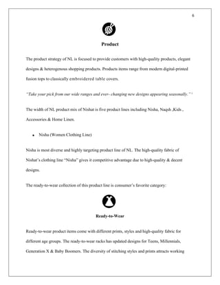 6
Product
The product strategy of NL is focused to provide customers with high-quality products, elegant
designs & heterogenous shopping products. Products items range from modern digital-printed
fusion tops to classically embroidered table covers.
“Take your pick from our wide ranges and ever- changing new designs appearing seasonally.” i
The width of NL product mix of Nishat is five product lines including Nisha, Naqsh ,Kids ,
Accessories & Home Linen.
• Nisha (Women Clothing Line)
Nisha is most diverse and highly targeting product line of NL. The high-quality fabric of
Nishat’s clothing line “Nisha” gives it competitive advantage due to high-quality & decent
designs.
The ready-to-wear collection of this product line is consumer’s favorite category:
Ready-to-Wear
Ready-to-wear product items come with different prints, styles and high-quality fabric for
different age groups. The ready-to-wear racks has updated designs for Teens, Millennials,
Generation X & Baby Boomers. The diversity of stitching styles and prints attracts working
 