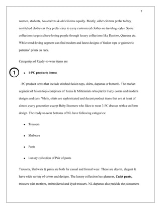 7
women, students, housewives & old citizens equally. Mostly, older citizens prefer to buy
unstitched clothes as they prefer easy to carry customized clothes on trending styles. Some
collections target culture-loving people through luxury collections like Dastoor, Qareena etc.
While trend-loving segment can find modern and latest designs of fusion tops or geometric
patterns’ prints on rack.
Categories of Ready-to-wear items are
• 1-PC products items:
1-PC product items that include stitched fusion tops, shirts, dupattas or bottoms. The market
segment of fusion tops comprises of Teens & Millennials who prefer lively colors and modern
designs and cuts. While, shirts are sophisticated and decent product items that are at heart of
almost every generation except Baby Boomers who likes to wear 3-PC dresses with a uniform
design. The ready-to-wear bottoms of NL have following categories:
• Trousers
• Shalwars
• Pants
• Luxury collection of Pair of pants
Trousers, Shalwars & pants are both for casual and formal wear. These are decent, elegant &
have wide variety of colors and designs. The luxury collection has ghararas, Culot pants,
trousers with motives, embroidered and dyed trousers. NL dupattas also provide the consumers
 