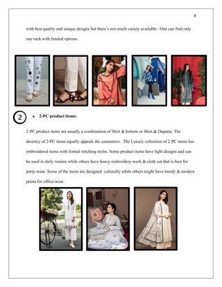 8
with best quality and unique designs but there’s not much variety available . One can find only
one rack with limited options.
• 2-PC product items:
2-PC product items are usually a combination of Shirt & bottom or Shirt & Dupatta. The
decency of 2-PC items equally appeals the consumers . The Luxury collection of 2-PC items has
embroidered items with formal stitching styles. Some product items have light designs and can
be used in daily routine while others have heavy embroidery work & cloth cut that is best for
party-wear. Some of the items are designed culturally while others might have trendy & modern
prints for office-wear.
 