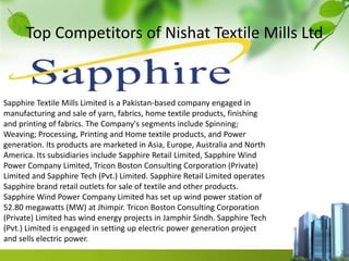Top Competitors of Nishat Textile Mills Ltd
Sapphire Textile Mills Limited is a Pakistan-based company engaged in
manufacturing and sale of yarn, fabrics, home textile products, finishing
and printing of fabrics. The Company's segments include Spinning;
Weaving; Processing, Printing and Home textile products, and Power
generation. Its products are marketed in Asia, Europe, Australia and North
America. Its subsidiaries include Sapphire Retail Limited, Sapphire Wind
Power Company Limited, Tricon Boston Consulting Corporation (Private)
Limited and Sapphire Tech (Pvt.) Limited. Sapphire Retail Limited operates
Sapphire brand retail outlets for sale of textile and other products.
Sapphire Wind Power Company Limited has set up wind power station of
52.80 megawatts (MW) at Jhimpir. Tricon Boston Consulting Corporation
(Private) Limited has wind energy projects in Jamphir Sindh. Sapphire Tech
(Pvt.) Limited is engaged in setting up electric power generation project
and sells electric power.
 