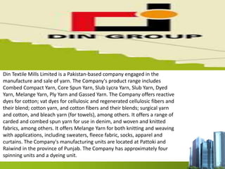 Din Textile Mills Limited is a Pakistan-based company engaged in the
manufacture and sale of yarn. The Company's product range includes
Combed Compact Yarn, Core Spun Yarn, Slub Lycra Yarn, Slub Yarn, Dyed
Yarn, Melange Yarn, Ply Yarn and Gassed Yarn. The Company offers reactive
dyes for cotton; vat dyes for cellulosic and regenerated cellulosic fibers and
their blend; cotton yarn, and cotton fibers and their blends; surgical yarn
and cotton, and bleach yarn (for towels), among others. It offers a range of
carded and combed spun yarn for use in denim, and woven and knitted
fabrics, among others. It offers Melange Yarn for both knitting and weaving
with applications, including sweaters, fleece fabric, socks, apparel and
curtains. The Company's manufacturing units are located at Pattoki and
Raiwind in the province of Punjab. The Company has approximately four
spinning units and a dyeing unit.
 
