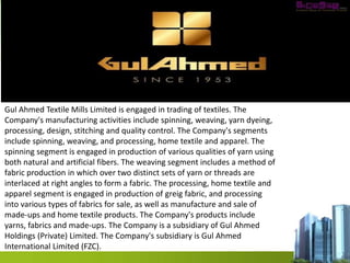 Gul Ahmed Textile Mills Limited is engaged in trading of textiles. The
Company's manufacturing activities include spinning, weaving, yarn dyeing,
processing, design, stitching and quality control. The Company's segments
include spinning, weaving, and processing, home textile and apparel. The
spinning segment is engaged in production of various qualities of yarn using
both natural and artificial fibers. The weaving segment includes a method of
fabric production in which over two distinct sets of yarn or threads are
interlaced at right angles to form a fabric. The processing, home textile and
apparel segment is engaged in production of greig fabric, and processing
into various types of fabrics for sale, as well as manufacture and sale of
made-ups and home textile products. The Company's products include
yarns, fabrics and made-ups. The Company is a subsidiary of Gul Ahmed
Holdings (Private) Limited. The Company's subsidiary is Gul Ahmed
International Limited (FZC).
 