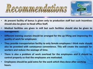 • At present facility of bonus is given only to production staff but such incentives
should also be given to Head office Staff.
• Medical facilities are given in mill but such facilities should also be given to
management.
• Different training courses should be arranged for the up lifting and improving the
quality of work for employees
• They provide transportation facility to only female employees I think male should
also be provided with conveyance convenience. This will create the easiness for
workers and reduce the wastage of time.
• There is also a problem of work overload for the employees and it should be
control properly so that the employees are motivated.
• Employees should be paid extra for the work which they done after working
hours.
 