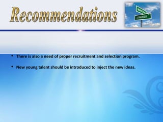 • There is also a need of proper recruitment and selection program.
• New young talent should be introduced to inject the new ideas.
 